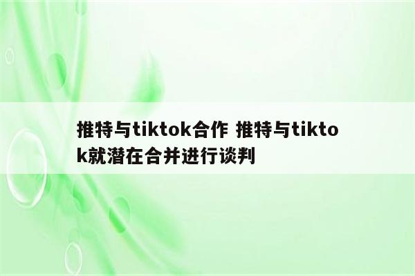 推特与tiktok合作 推特与tiktok就潜在合并进行谈判