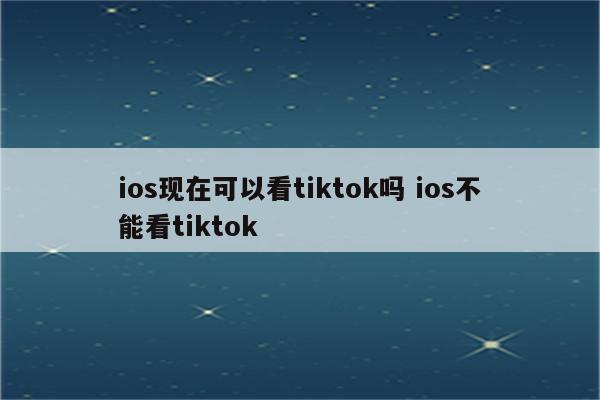 ios现在可以看tiktok吗 ios不能看tiktok
