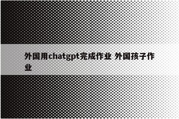 外国用chatgpt完成作业 外国孩子作业