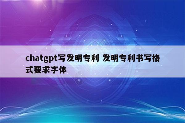 chatgpt写发明专利 发明专利书写格式要求字体