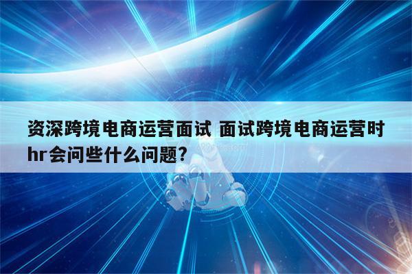 资深跨境电商运营面试 面试跨境电商运营时hr会问些什么问题?