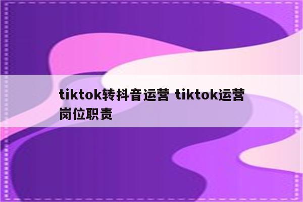 tiktok转抖音运营 tiktok运营岗位职责