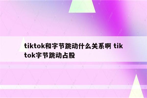 tiktok和字节跳动什么关系啊 tiktok字节跳动占股