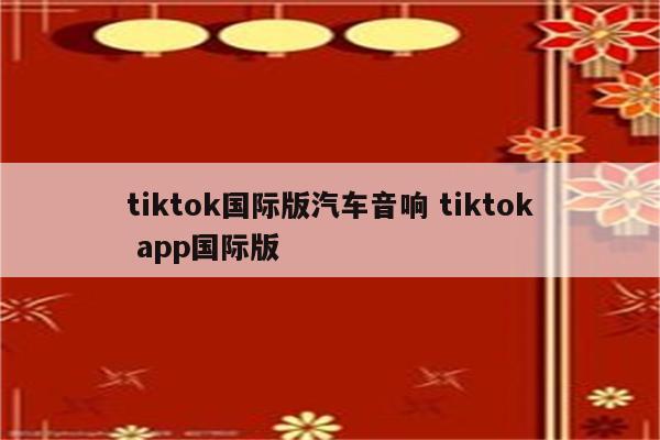 tiktok国际版汽车音响 tiktok app国际版