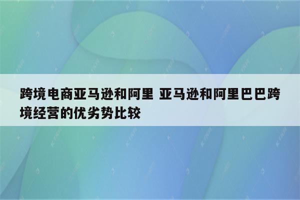 跨境电商亚马逊和阿里 亚马逊和阿里巴巴跨境经营的优劣势比较