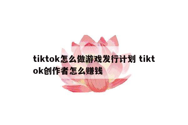 tiktok怎么做游戏发行计划 tiktok创作者怎么赚钱