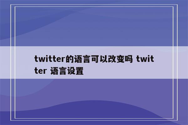 twitter的语言可以改变吗 twitter 语言设置
