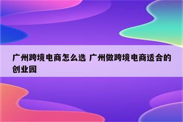 广州跨境电商怎么选 广州做跨境电商适合的创业园