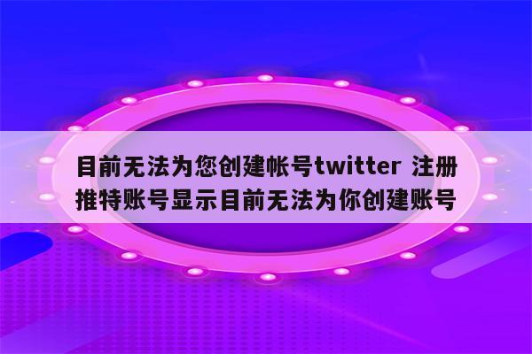 目前无法为您创建帐号twitter 注册推特账号显示目前无法为你创建账号