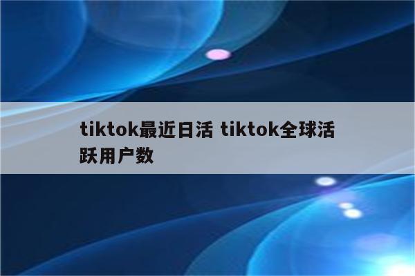 tiktok最近日活 tiktok全球活跃用户数
