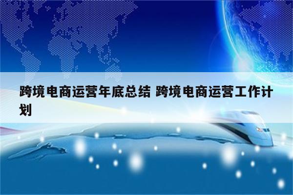 跨境电商运营年底总结 跨境电商运营工作计划