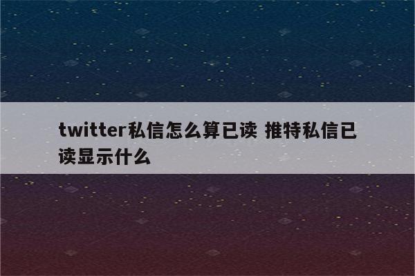 twitter私信怎么算已读 推特私信已读显示什么