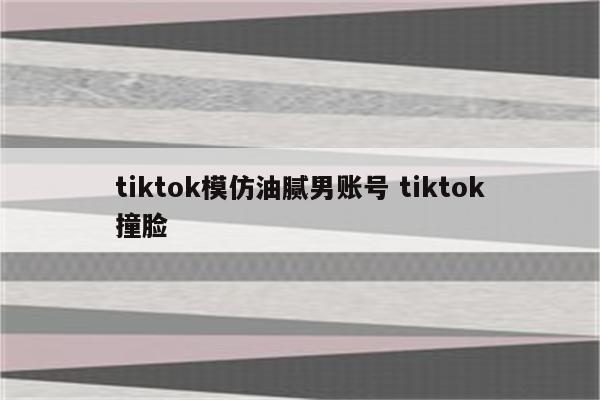tiktok模仿油腻男账号 tiktok撞脸