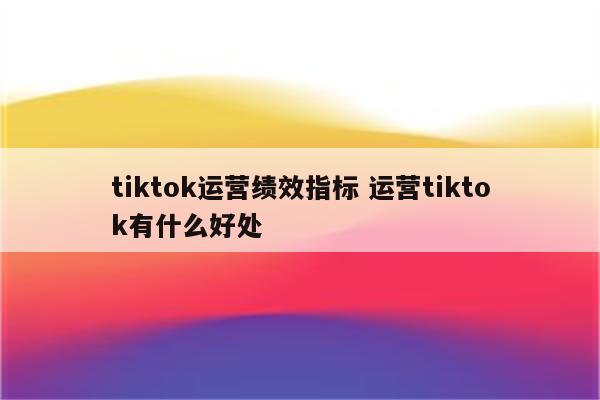 tiktok运营绩效指标 运营tiktok有什么好处
