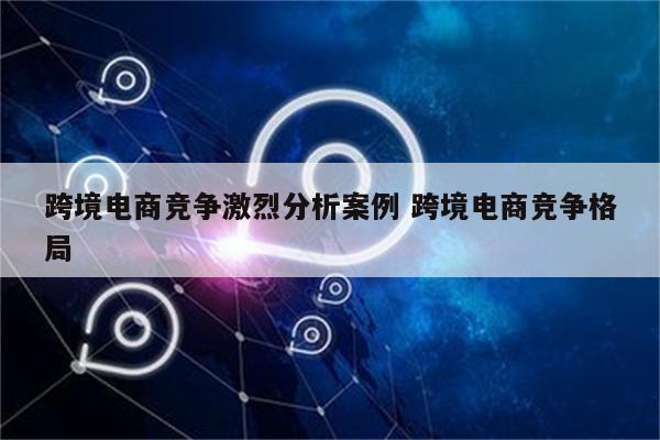 跨境电商竞争激烈分析案例 跨境电商竞争格局