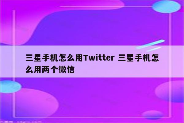 三星手机怎么用Twitter 三星手机怎么用两个微信