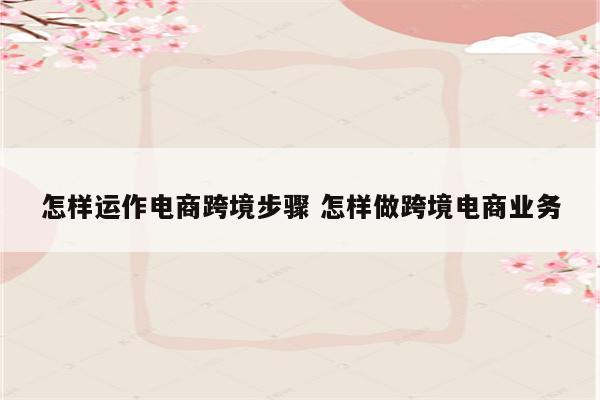 怎样运作电商跨境步骤 怎样做跨境电商业务