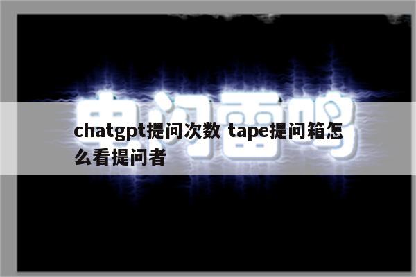 chatgpt提问次数 tape提问箱怎么看提问者