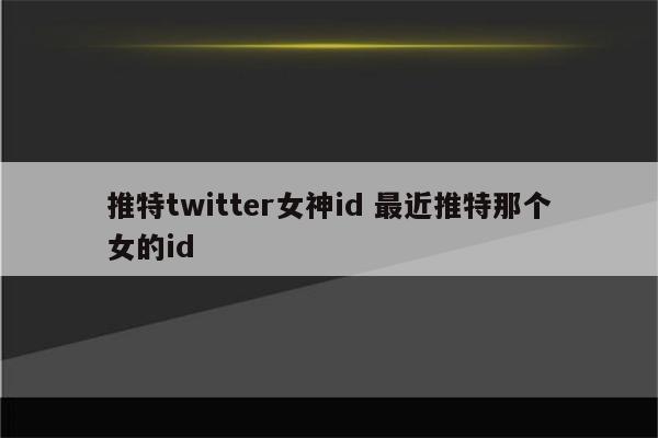 推特twitter女神id 最近推特那个女的id