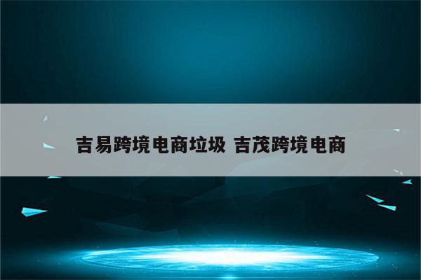 吉易跨境电商垃圾 吉茂跨境电商