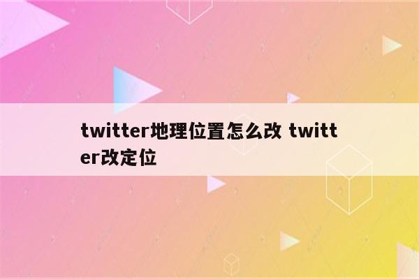 twitter地理位置怎么改 twitter改定位