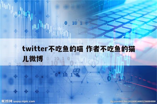 twitter不吃鱼的喵 作者不吃鱼的猫儿微博