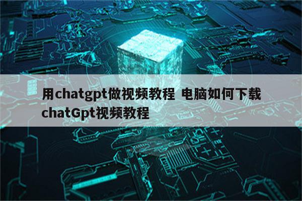 用chatgpt做视频教程 电脑如何下载chatGpt视频教程