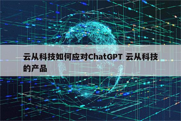云从科技如何应对ChatGPT 云从科技的产品
