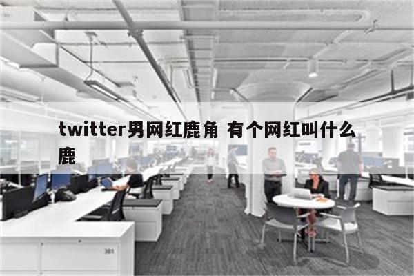 twitter男网红鹿角 有个网红叫什么鹿