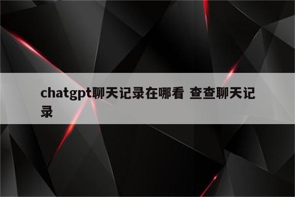 chatgpt聊天记录在哪看 查查聊天记录