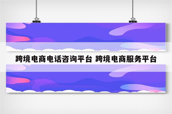 跨境电商电话咨询平台 跨境电商服务平台
