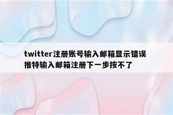 twitter注册账号输入邮箱显示错误 推特输入邮箱注册下一步按不了