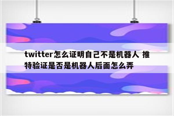 twitter怎么证明自己不是机器人 推特验证是否是机器人后面怎么弄