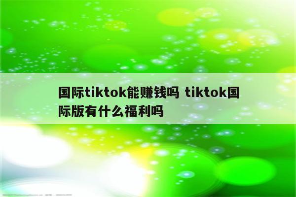 国际tiktok能赚钱吗 tiktok国际版有什么福利吗