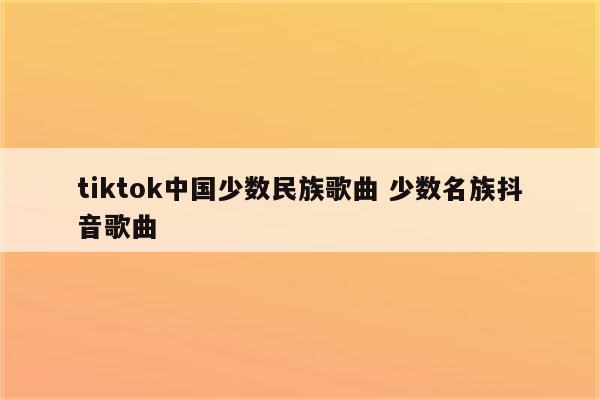 tiktok中国少数民族歌曲 少数名族抖音歌曲