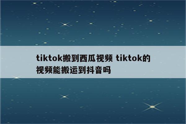 tiktok搬到西瓜视频 tiktok的视频能搬运到抖音吗