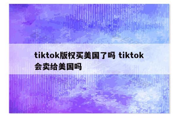 tiktok版权买美国了吗 tiktok会卖给美国吗
