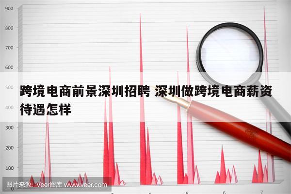 跨境电商前景深圳招聘 深圳做跨境电商薪资待遇怎样