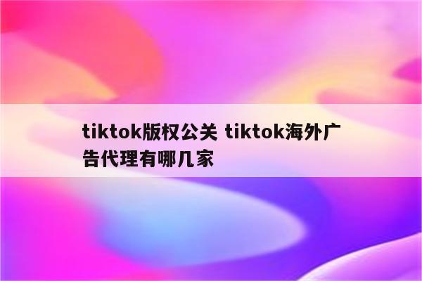 tiktok版权公关 tiktok海外广告代理有哪几家