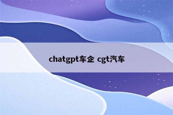 chatgpt车企 cgt汽车