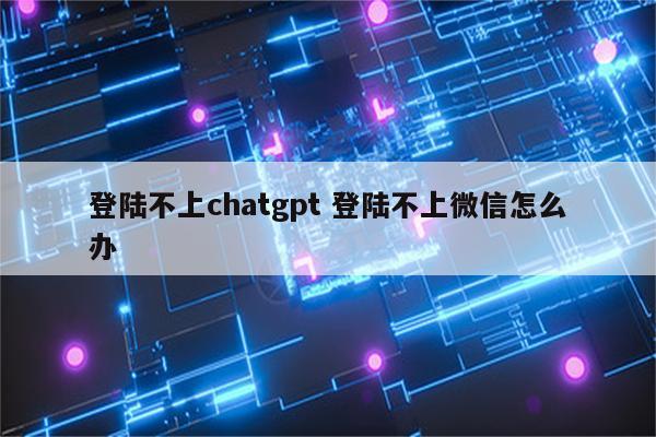 登陆不上chatgpt 登陆不上微信怎么办