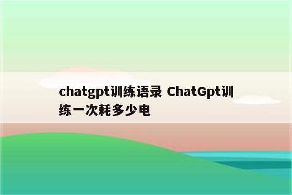 chatgpt训练语录 ChatGpt训练一次耗多少电