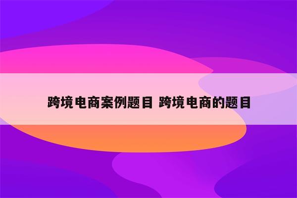 跨境电商案例题目 跨境电商的题目