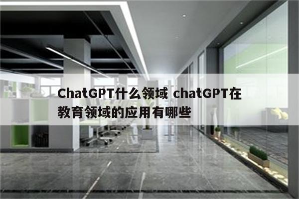 ChatGPT什么领域 chatGPT在教育领域的应用有哪些