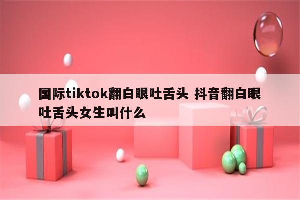国际tiktok翻白眼吐舌头 抖音翻白眼吐舌头女生叫什么