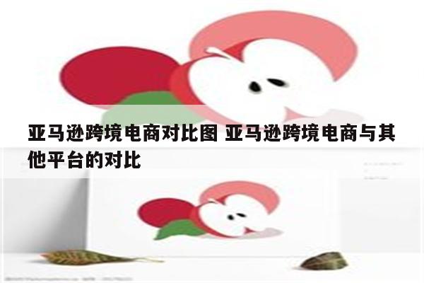 亚马逊跨境电商对比图 亚马逊跨境电商与其他平台的对比