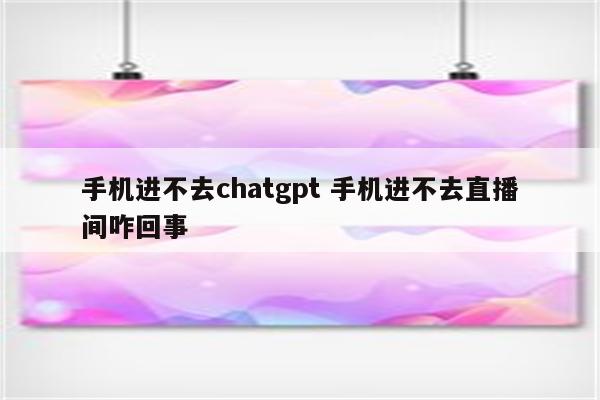 手机进不去chatgpt 手机进不去直播间咋回事