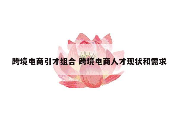 跨境电商引才组合 跨境电商人才现状和需求