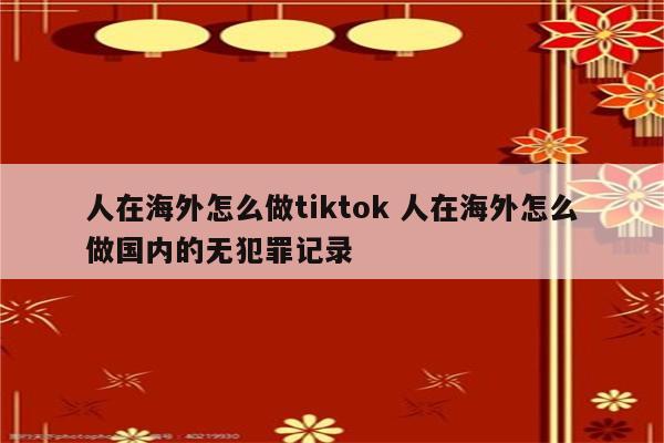 人在海外怎么做tiktok 人在海外怎么做国内的无犯罪记录