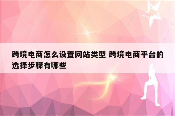 跨境电商怎么设置网站类型 跨境电商平台的选择步骤有哪些
